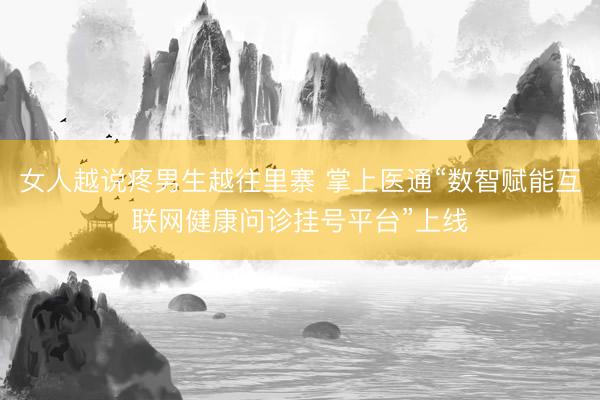 女人越说疼男生越往里寨 掌上医通“数智赋能互联网健康问诊挂号平台”上线