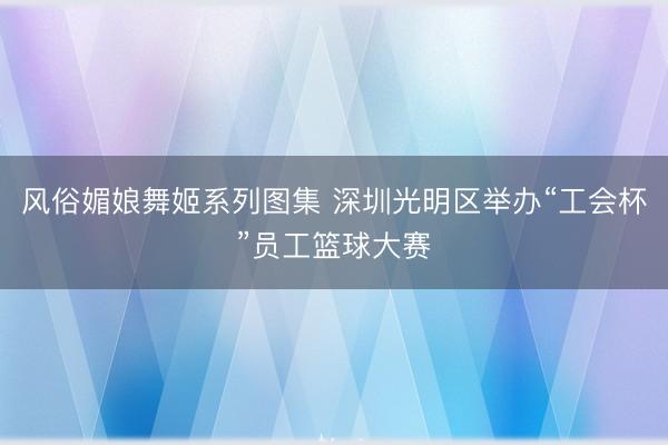 风俗媚娘舞姬系列图集 深圳光明区举办“工会杯”员工篮球大赛