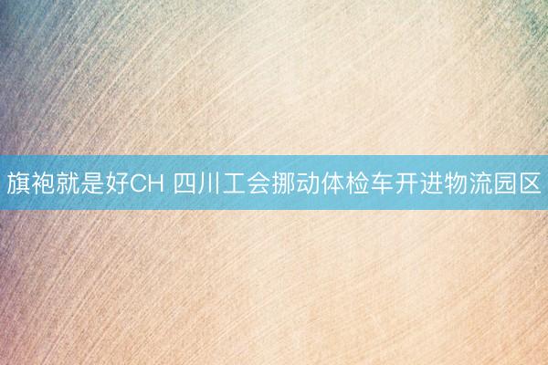 旗袍就是好CH 四川工会挪动体检车开进物流园区