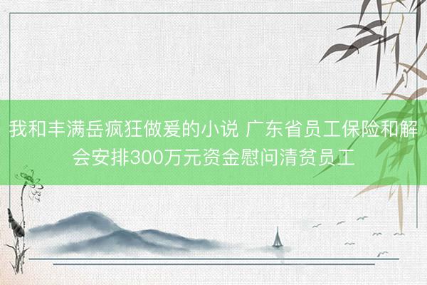 我和丰满岳疯狂做爰的小说 广东省员工保险和解会安排300万元资金慰问清贫员工