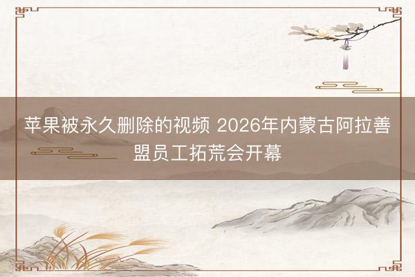 苹果被永久删除的视频 2026年内蒙古阿拉善盟员工拓荒会开幕