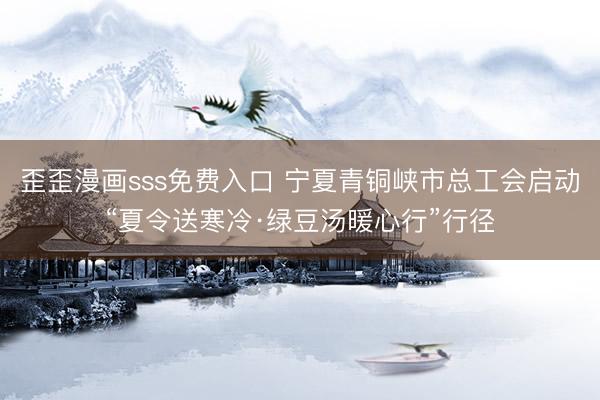 歪歪漫画sss免费入口 宁夏青铜峡市总工会启动“夏令送寒冷·绿豆汤暖心行”行径