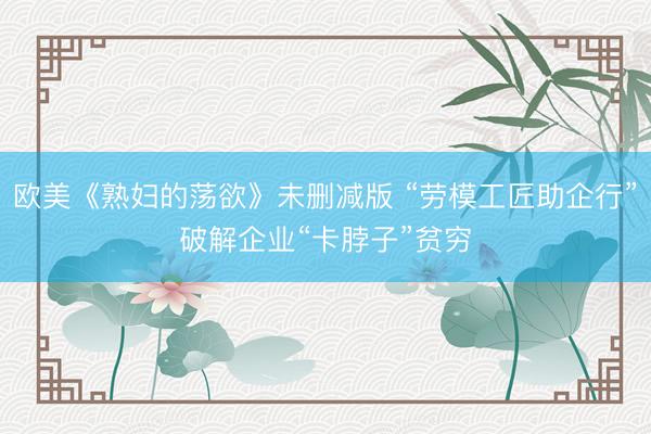 欧美《熟妇的荡欲》未删减版 “劳模工匠助企行”破解企业“卡脖子”贫穷