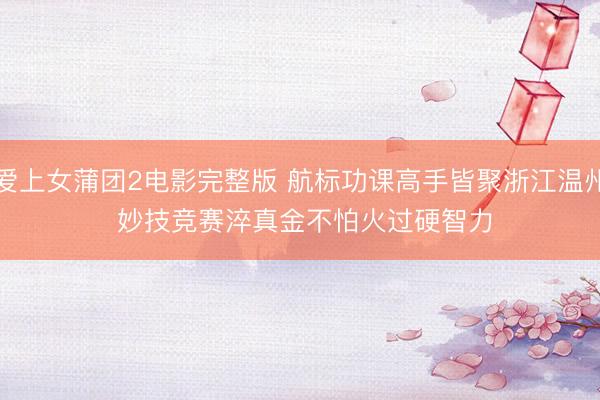 爱上女蒲团2电影完整版 航标功课高手皆聚浙江温州 妙技竞赛淬真金不怕火过硬智力