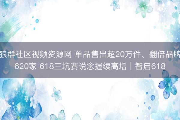 狼群社区视频资源网 单品售出超20万件、翻倍品牌620家 618三坑赛说念握续高增｜智启618