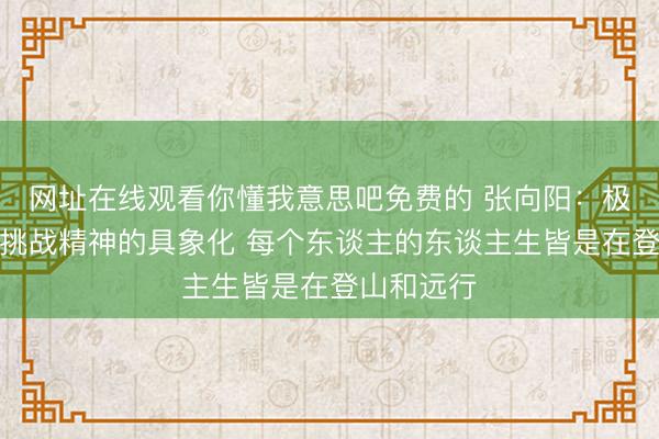 网址在线观看你懂我意思吧免费的 张向阳：极限探索是挑战精神的具象化 每个东谈主的东谈主生皆是在登山和远行