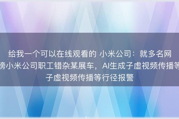 给我一个可以在线观看的 小米公司：就多名网罗用户诽谤小米公司职工错杂某展车，AI生成子虚视频传播等行径报警