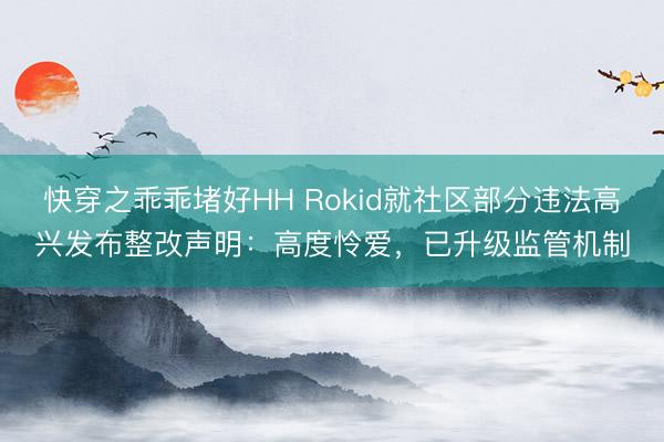 快穿之乖乖堵好HH Rokid就社区部分违法高兴发布整改声明：高度怜爱，已升级监管机制