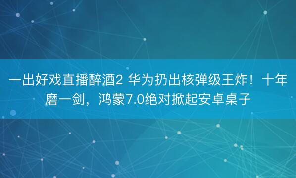 一出好戏直播醉酒2 华为扔出核弹级王炸！十年磨一剑，鸿蒙7.0绝对掀起安卓桌子