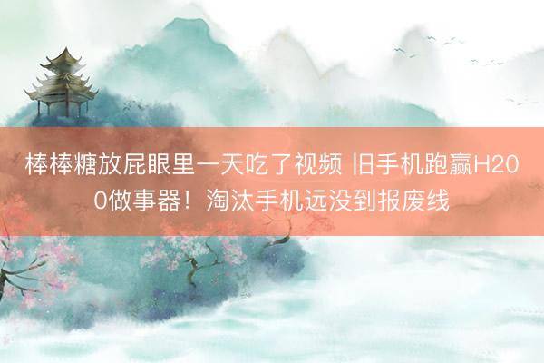 棒棒糖放屁眼里一天吃了视频 旧手机跑赢H200做事器！淘汰手机远没到报废线