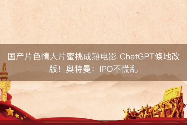 国产片色情大片蜜桃成熟电影 ChatGPT倏地改版！奥特曼：IPO不慌乱