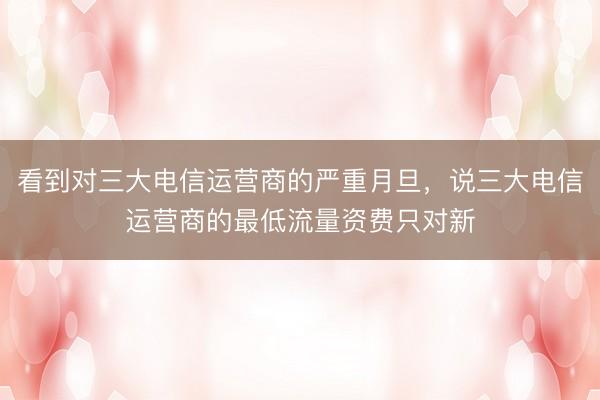 看到对三大电信运营商的严重月旦，说三大电信运营商的最低流量资费只对新