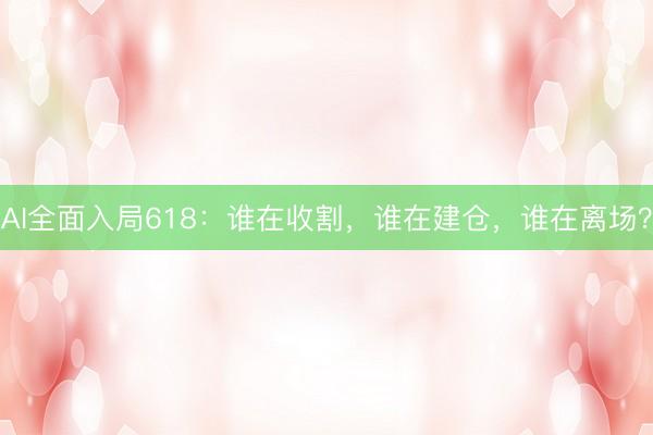 AI全面入局618：谁在收割，谁在建仓，谁在离场？