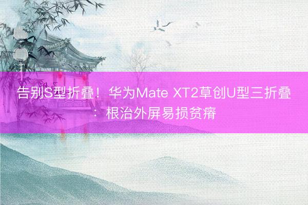 告别S型折叠！华为Mate XT2草创U型三折叠：根治外屏易损贫瘠