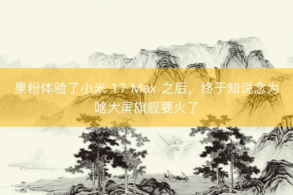 果粉体验了小米 17 Max 之后，终于知说念为啥大屏旗舰要火了