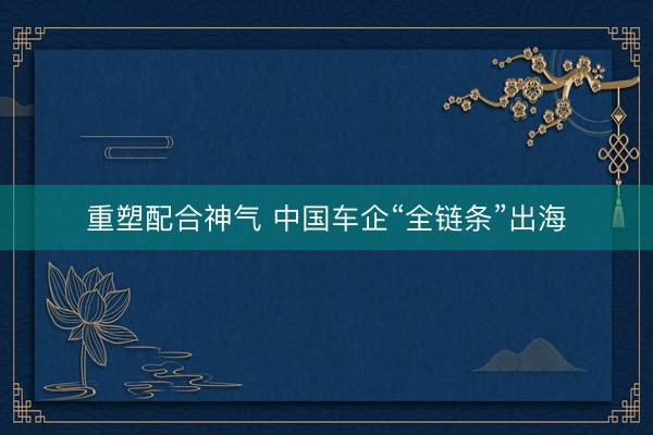 重塑配合神气 中国车企“全链条”出海