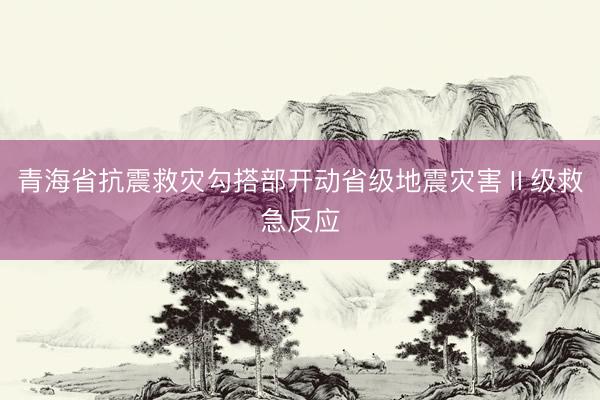 青海省抗震救灾勾搭部开动省级地震灾害Ⅱ级救急反应