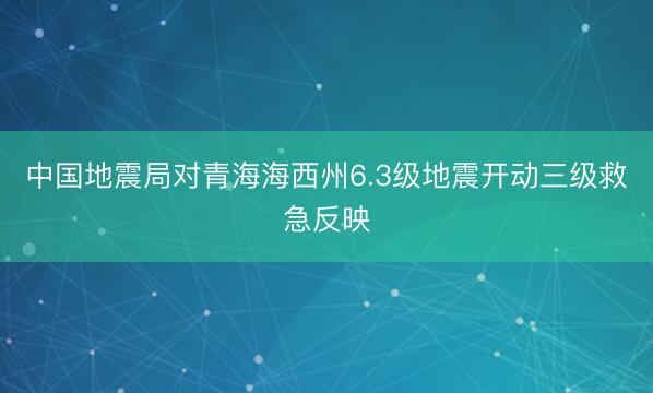 中国地震局对青海海西州6.3级地震开动三级救急反映
