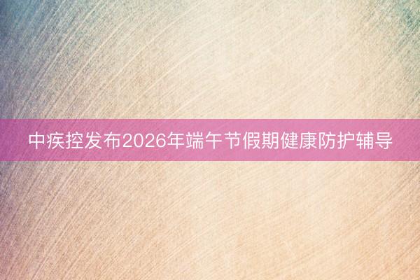 中疾控发布2026年端午节假期健康防护辅导