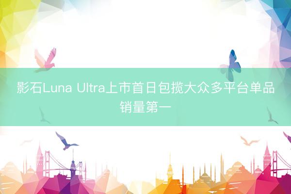 影石Luna Ultra上市首日包揽大众多平台单品销量第一