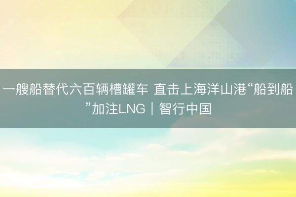 一艘船替代六百辆槽罐车 直击上海洋山港“船到船”加注LNG｜智行中国