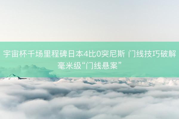 宇宙杯千场里程碑日本4比0突尼斯 门线技巧破解毫米级“门线悬案”