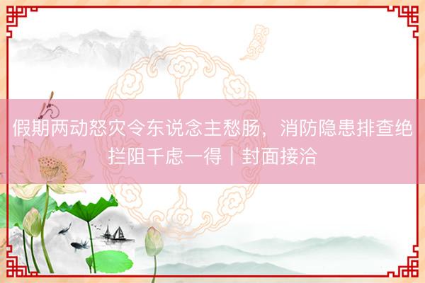 假期两动怒灾令东说念主愁肠，消防隐患排查绝拦阻千虑一得｜封面接洽
