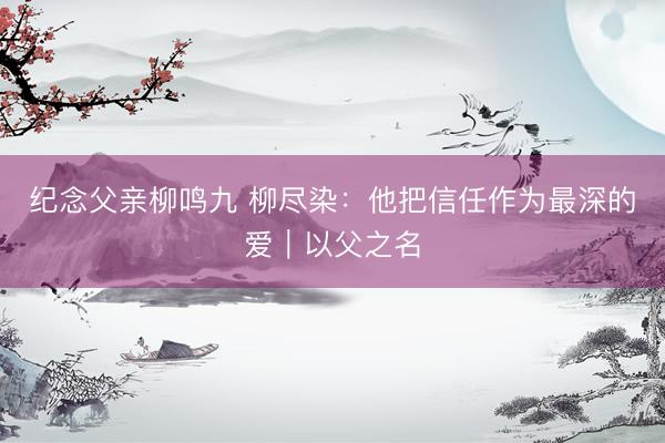 纪念父亲柳鸣九 柳尽染：他把信任作为最深的爱｜以父之名