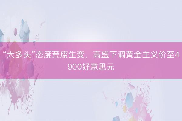 “大多头”态度荒废生变，高盛下调黄金主义价至4900好意思元