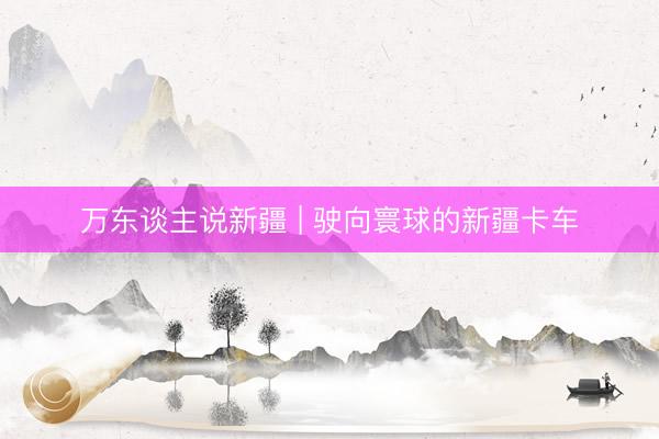 万东谈主说新疆 | 驶向寰球的新疆卡车