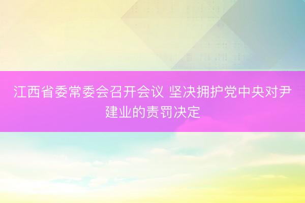 江西省委常委会召开会议 坚决拥护党中央对尹建业的责罚决定